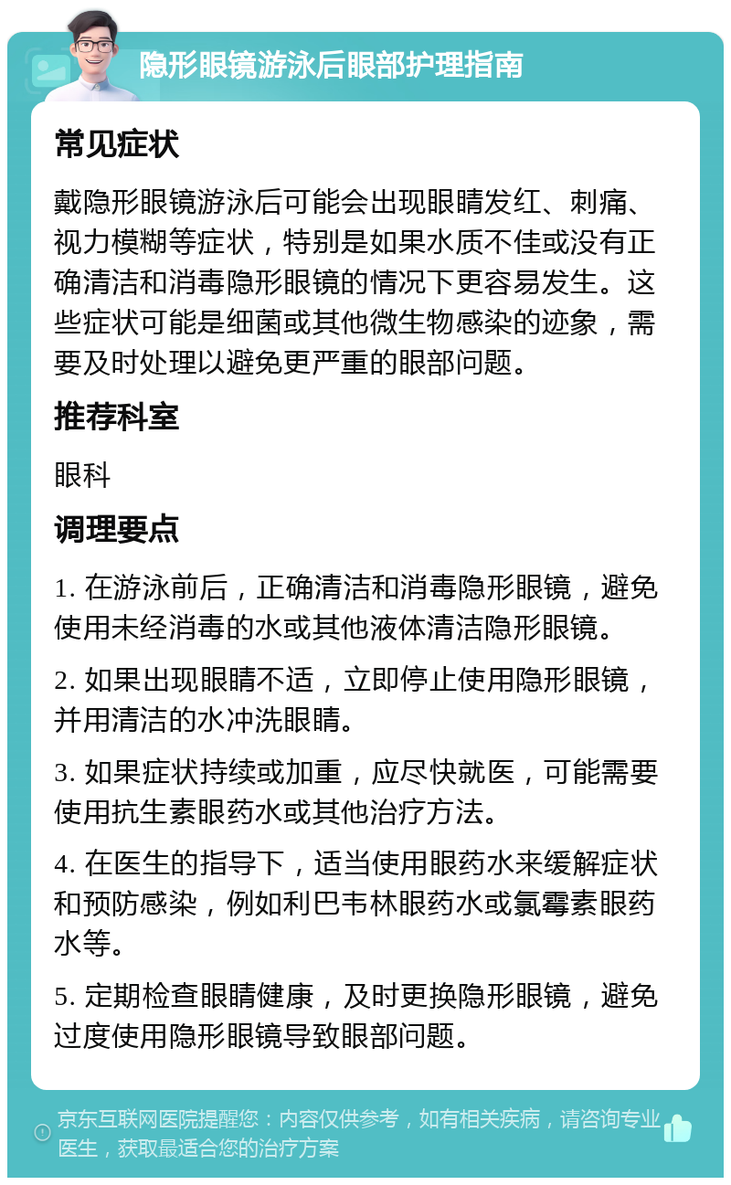 隐形眼镜游泳后眼部护理指南 常见症状 戴隐形眼镜游泳后可能会出现眼睛发红、刺痛、视力模糊等症状，特别是如果水质不佳或没有正确清洁和消毒隐形眼镜的情况下更容易发生。这些症状可能是细菌或其他微生物感染的迹象，需要及时处理以避免更严重的眼部问题。 推荐科室 眼科 调理要点 1. 在游泳前后，正确清洁和消毒隐形眼镜，避免使用未经消毒的水或其他液体清洁隐形眼镜。 2. 如果出现眼睛不适，立即停止使用隐形眼镜，并用清洁的水冲洗眼睛。 3. 如果症状持续或加重，应尽快就医，可能需要使用抗生素眼药水或其他治疗方法。 4. 在医生的指导下，适当使用眼药水来缓解症状和预防感染，例如利巴韦林眼药水或氯霉素眼药水等。 5. 定期检查眼睛健康，及时更换隐形眼镜，避免过度使用隐形眼镜导致眼部问题。