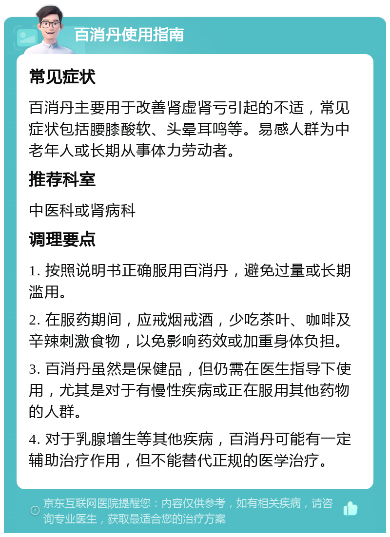 百消丹使用指南 常见症状 百消丹主要用于改善肾虚肾亏引起的不适，常见症状包括腰膝酸软、头晕耳鸣等。易感人群为中老年人或长期从事体力劳动者。 推荐科室 中医科或肾病科 调理要点 1. 按照说明书正确服用百消丹，避免过量或长期滥用。 2. 在服药期间，应戒烟戒酒，少吃茶叶、咖啡及辛辣刺激食物，以免影响药效或加重身体负担。 3. 百消丹虽然是保健品，但仍需在医生指导下使用，尤其是对于有慢性疾病或正在服用其他药物的人群。 4. 对于乳腺增生等其他疾病，百消丹可能有一定辅助治疗作用，但不能替代正规的医学治疗。