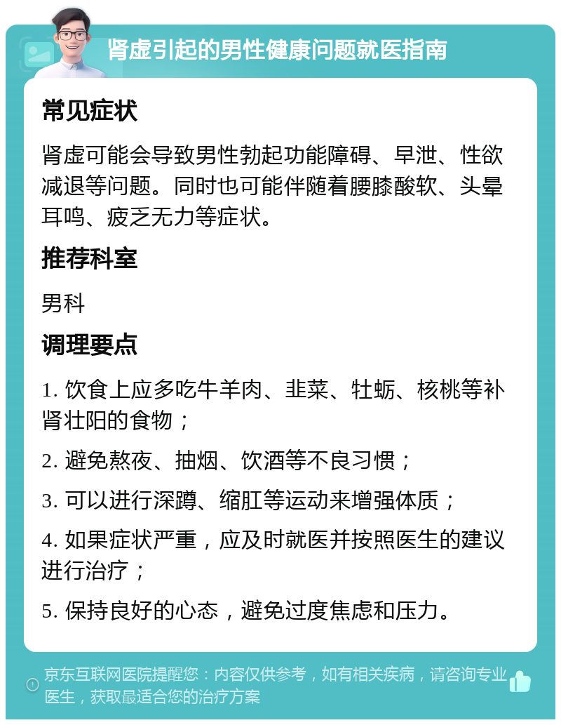 肾虚引起的男性健康问题就医指南 常见症状 肾虚可能会导致男性勃起功能障碍、早泄、性欲减退等问题。同时也可能伴随着腰膝酸软、头晕耳鸣、疲乏无力等症状。 推荐科室 男科 调理要点 1. 饮食上应多吃牛羊肉、韭菜、牡蛎、核桃等补肾壮阳的食物； 2. 避免熬夜、抽烟、饮酒等不良习惯； 3. 可以进行深蹲、缩肛等运动来增强体质； 4. 如果症状严重，应及时就医并按照医生的建议进行治疗； 5. 保持良好的心态，避免过度焦虑和压力。