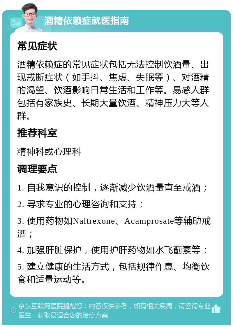 酒精依赖症就医指南 常见症状 酒精依赖症的常见症状包括无法控制饮酒量、出现戒断症状（如手抖、焦虑、失眠等）、对酒精的渴望、饮酒影响日常生活和工作等。易感人群包括有家族史、长期大量饮酒、精神压力大等人群。 推荐科室 精神科或心理科 调理要点 1. 自我意识的控制，逐渐减少饮酒量直至戒酒； 2. 寻求专业的心理咨询和支持； 3. 使用药物如Naltrexone、Acamprosate等辅助戒酒； 4. 加强肝脏保护，使用护肝药物如水飞蓟素等； 5. 建立健康的生活方式，包括规律作息、均衡饮食和适量运动等。