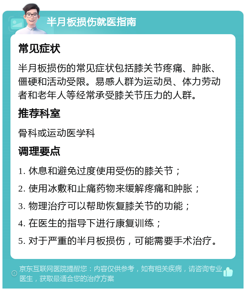 半月板损伤就医指南 常见症状 半月板损伤的常见症状包括膝关节疼痛、肿胀、僵硬和活动受限。易感人群为运动员、体力劳动者和老年人等经常承受膝关节压力的人群。 推荐科室 骨科或运动医学科 调理要点 1. 休息和避免过度使用受伤的膝关节； 2. 使用冰敷和止痛药物来缓解疼痛和肿胀； 3. 物理治疗可以帮助恢复膝关节的功能； 4. 在医生的指导下进行康复训练； 5. 对于严重的半月板损伤，可能需要手术治疗。