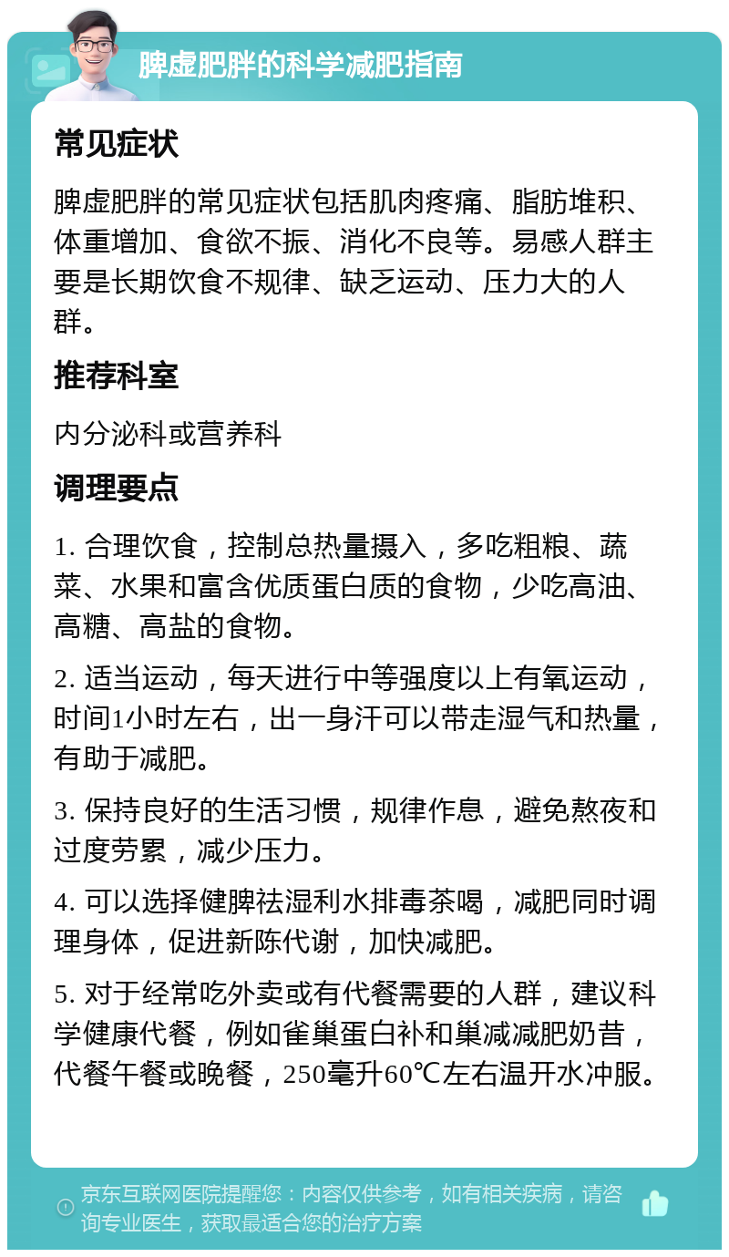 脾虚肥胖的科学减肥指南 常见症状 脾虚肥胖的常见症状包括肌肉疼痛、脂肪堆积、体重增加、食欲不振、消化不良等。易感人群主要是长期饮食不规律、缺乏运动、压力大的人群。 推荐科室 内分泌科或营养科 调理要点 1. 合理饮食，控制总热量摄入，多吃粗粮、蔬菜、水果和富含优质蛋白质的食物，少吃高油、高糖、高盐的食物。 2. 适当运动，每天进行中等强度以上有氧运动，时间1小时左右，出一身汗可以带走湿气和热量，有助于减肥。 3. 保持良好的生活习惯，规律作息，避免熬夜和过度劳累，减少压力。 4. 可以选择健脾祛湿利水排毒茶喝，减肥同时调理身体，促进新陈代谢，加快减肥。 5. 对于经常吃外卖或有代餐需要的人群，建议科学健康代餐，例如雀巢蛋白补和巢减减肥奶昔，代餐午餐或晚餐，250毫升60℃左右温开水冲服。