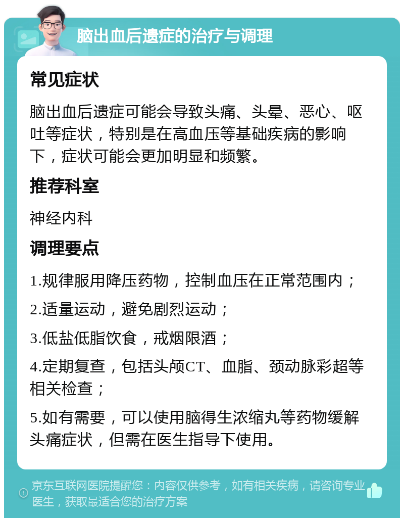 脑出血后遗症的治疗与调理 常见症状 脑出血后遗症可能会导致头痛、头晕、恶心、呕吐等症状，特别是在高血压等基础疾病的影响下，症状可能会更加明显和频繁。 推荐科室 神经内科 调理要点 1.规律服用降压药物，控制血压在正常范围内； 2.适量运动，避免剧烈运动； 3.低盐低脂饮食，戒烟限酒； 4.定期复查，包括头颅CT、血脂、颈动脉彩超等相关检查； 5.如有需要，可以使用脑得生浓缩丸等药物缓解头痛症状，但需在医生指导下使用。