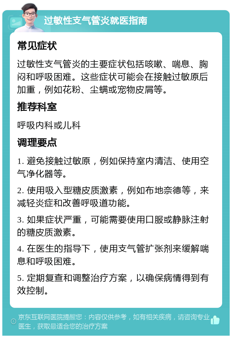 过敏性支气管炎就医指南 常见症状 过敏性支气管炎的主要症状包括咳嗽、喘息、胸闷和呼吸困难。这些症状可能会在接触过敏原后加重，例如花粉、尘螨或宠物皮屑等。 推荐科室 呼吸内科或儿科 调理要点 1. 避免接触过敏原，例如保持室内清洁、使用空气净化器等。 2. 使用吸入型糖皮质激素，例如布地奈德等，来减轻炎症和改善呼吸道功能。 3. 如果症状严重，可能需要使用口服或静脉注射的糖皮质激素。 4. 在医生的指导下，使用支气管扩张剂来缓解喘息和呼吸困难。 5. 定期复查和调整治疗方案，以确保病情得到有效控制。