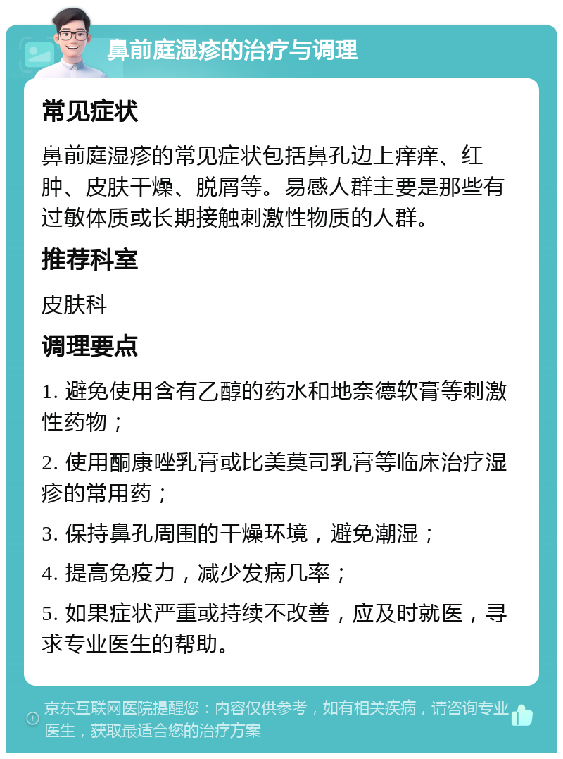 鼻前庭湿疹的治疗与调理 常见症状 鼻前庭湿疹的常见症状包括鼻孔边上痒痒、红肿、皮肤干燥、脱屑等。易感人群主要是那些有过敏体质或长期接触刺激性物质的人群。 推荐科室 皮肤科 调理要点 1. 避免使用含有乙醇的药水和地奈德软膏等刺激性药物； 2. 使用酮康唑乳膏或比美莫司乳膏等临床治疗湿疹的常用药； 3. 保持鼻孔周围的干燥环境，避免潮湿； 4. 提高免疫力，减少发病几率； 5. 如果症状严重或持续不改善，应及时就医，寻求专业医生的帮助。