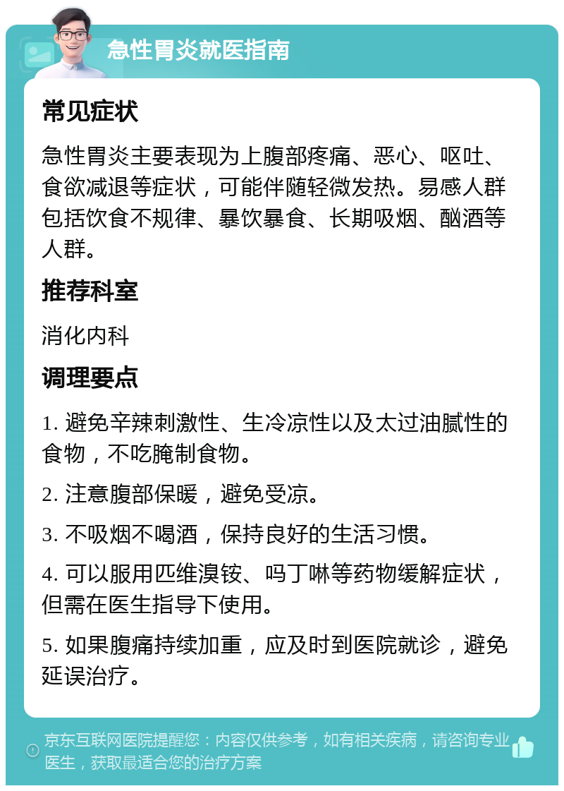 急性胃炎就医指南 常见症状 急性胃炎主要表现为上腹部疼痛、恶心、呕吐、食欲减退等症状，可能伴随轻微发热。易感人群包括饮食不规律、暴饮暴食、长期吸烟、酗酒等人群。 推荐科室 消化内科 调理要点 1. 避免辛辣刺激性、生冷凉性以及太过油腻性的食物，不吃腌制食物。 2. 注意腹部保暖，避免受凉。 3. 不吸烟不喝酒，保持良好的生活习惯。 4. 可以服用匹维溴铵、吗丁啉等药物缓解症状，但需在医生指导下使用。 5. 如果腹痛持续加重，应及时到医院就诊，避免延误治疗。