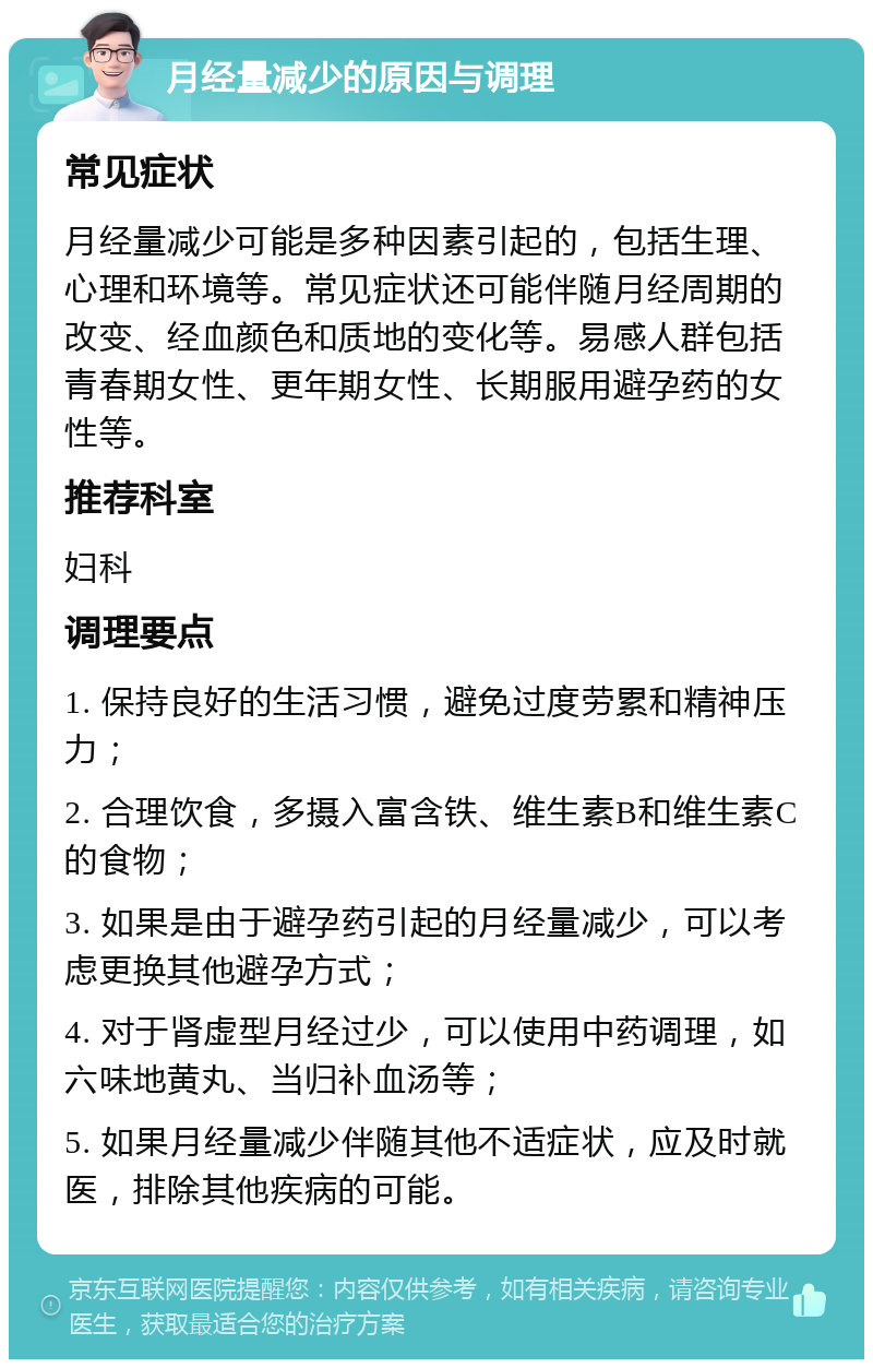 月经量减少的原因与调理 常见症状 月经量减少可能是多种因素引起的，包括生理、心理和环境等。常见症状还可能伴随月经周期的改变、经血颜色和质地的变化等。易感人群包括青春期女性、更年期女性、长期服用避孕药的女性等。 推荐科室 妇科 调理要点 1. 保持良好的生活习惯，避免过度劳累和精神压力； 2. 合理饮食，多摄入富含铁、维生素B和维生素C的食物； 3. 如果是由于避孕药引起的月经量减少，可以考虑更换其他避孕方式； 4. 对于肾虚型月经过少，可以使用中药调理，如六味地黄丸、当归补血汤等； 5. 如果月经量减少伴随其他不适症状，应及时就医，排除其他疾病的可能。