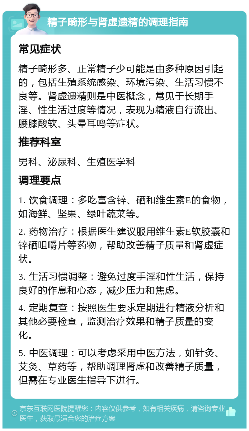 精子畸形与肾虚遗精的调理指南 常见症状 精子畸形多、正常精子少可能是由多种原因引起的，包括生殖系统感染、环境污染、生活习惯不良等。肾虚遗精则是中医概念，常见于长期手淫、性生活过度等情况，表现为精液自行流出、腰膝酸软、头晕耳鸣等症状。 推荐科室 男科、泌尿科、生殖医学科 调理要点 1. 饮食调理：多吃富含锌、硒和维生素E的食物，如海鲜、坚果、绿叶蔬菜等。 2. 药物治疗：根据医生建议服用维生素E软胶囊和锌硒咀嚼片等药物，帮助改善精子质量和肾虚症状。 3. 生活习惯调整：避免过度手淫和性生活，保持良好的作息和心态，减少压力和焦虑。 4. 定期复查：按照医生要求定期进行精液分析和其他必要检查，监测治疗效果和精子质量的变化。 5. 中医调理：可以考虑采用中医方法，如针灸、艾灸、草药等，帮助调理肾虚和改善精子质量，但需在专业医生指导下进行。