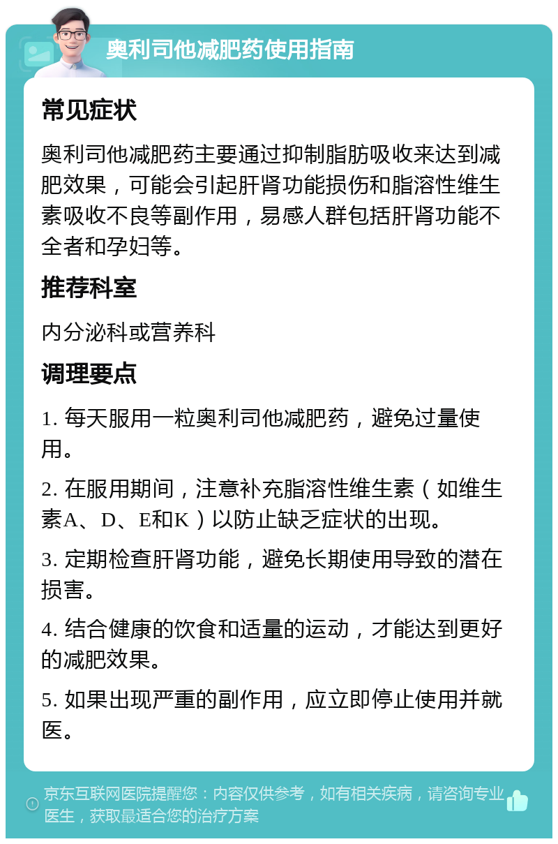 奥利司他减肥药使用指南 常见症状 奥利司他减肥药主要通过抑制脂肪吸收来达到减肥效果，可能会引起肝肾功能损伤和脂溶性维生素吸收不良等副作用，易感人群包括肝肾功能不全者和孕妇等。 推荐科室 内分泌科或营养科 调理要点 1. 每天服用一粒奥利司他减肥药，避免过量使用。 2. 在服用期间，注意补充脂溶性维生素（如维生素A、D、E和K）以防止缺乏症状的出现。 3. 定期检查肝肾功能，避免长期使用导致的潜在损害。 4. 结合健康的饮食和适量的运动，才能达到更好的减肥效果。 5. 如果出现严重的副作用，应立即停止使用并就医。