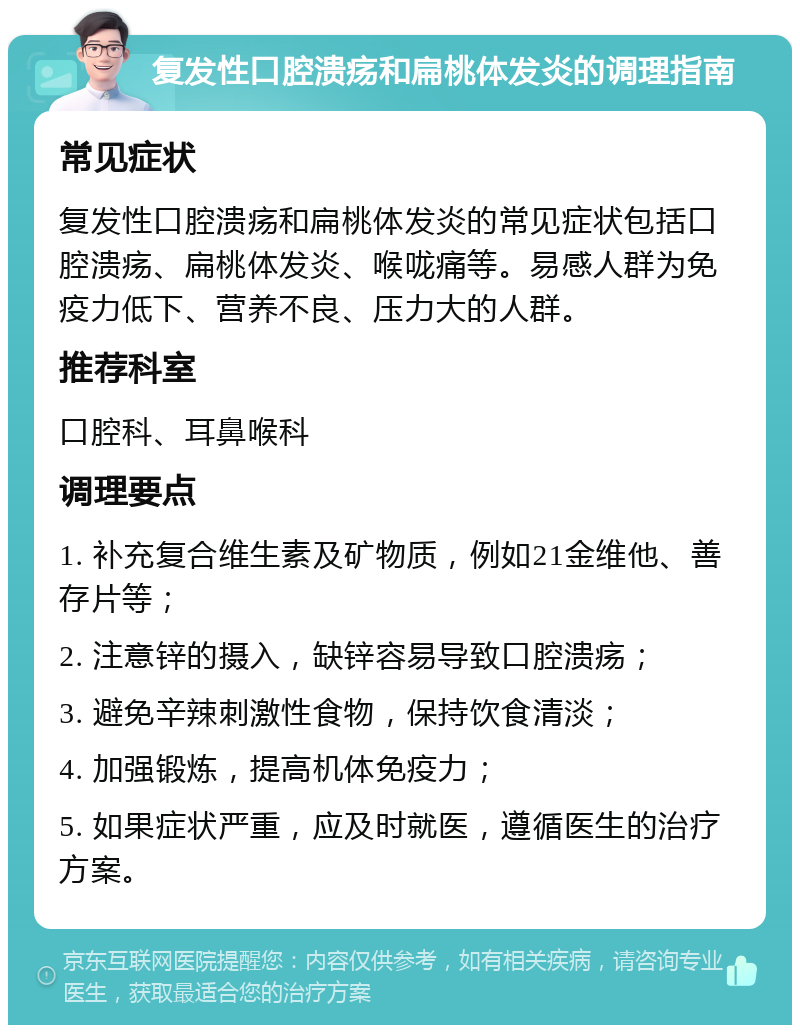 复发性口腔溃疡和扁桃体发炎的调理指南 常见症状 复发性口腔溃疡和扁桃体发炎的常见症状包括口腔溃疡、扁桃体发炎、喉咙痛等。易感人群为免疫力低下、营养不良、压力大的人群。 推荐科室 口腔科、耳鼻喉科 调理要点 1. 补充复合维生素及矿物质，例如21金维他、善存片等； 2. 注意锌的摄入，缺锌容易导致口腔溃疡； 3. 避免辛辣刺激性食物，保持饮食清淡； 4. 加强锻炼，提高机体免疫力； 5. 如果症状严重，应及时就医，遵循医生的治疗方案。