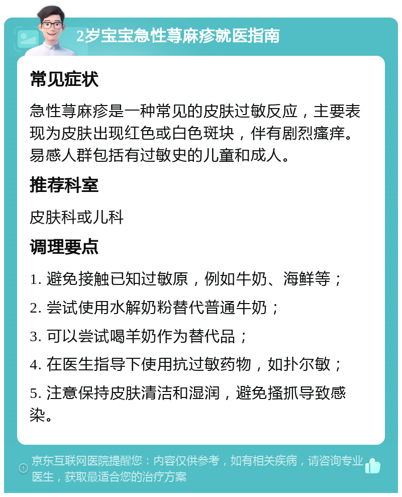 2岁宝宝急性荨麻疹就医指南 常见症状 急性荨麻疹是一种常见的皮肤过敏反应，主要表现为皮肤出现红色或白色斑块，伴有剧烈瘙痒。易感人群包括有过敏史的儿童和成人。 推荐科室 皮肤科或儿科 调理要点 1. 避免接触已知过敏原，例如牛奶、海鲜等； 2. 尝试使用水解奶粉替代普通牛奶； 3. 可以尝试喝羊奶作为替代品； 4. 在医生指导下使用抗过敏药物，如扑尔敏； 5. 注意保持皮肤清洁和湿润，避免搔抓导致感染。