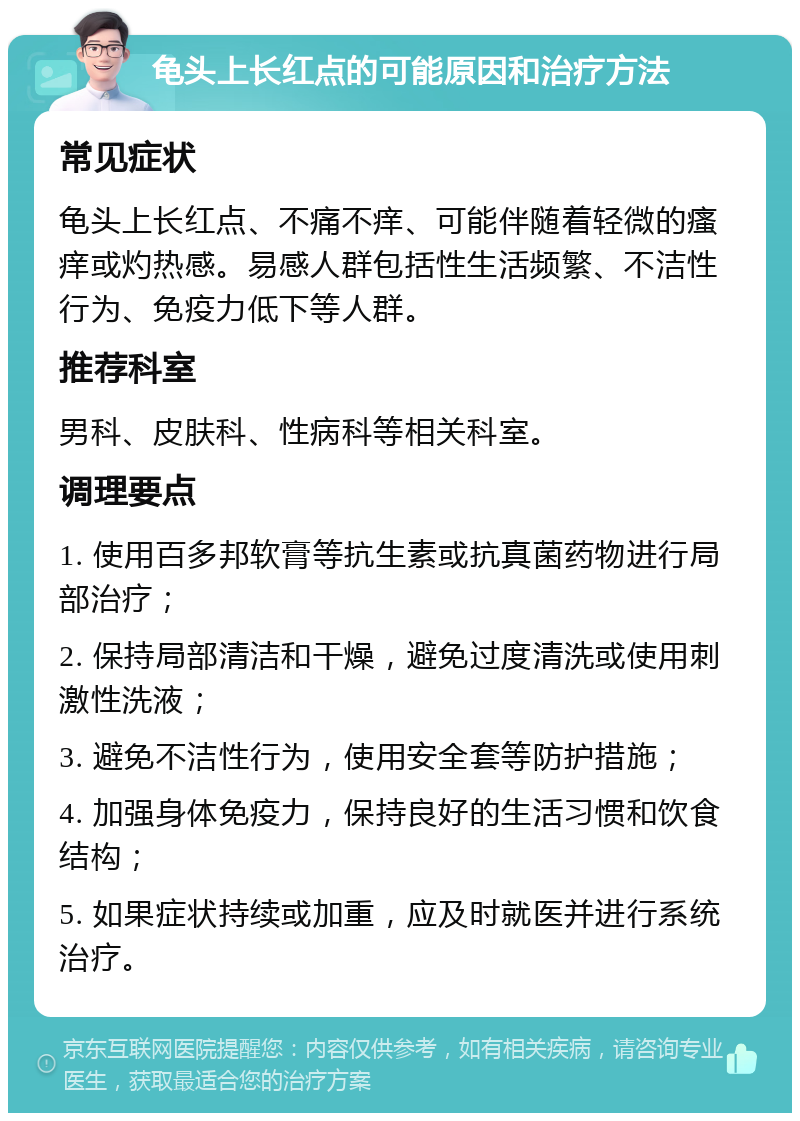 龟头上长红点的可能原因和治疗方法 常见症状 龟头上长红点、不痛不痒、可能伴随着轻微的瘙痒或灼热感。易感人群包括性生活频繁、不洁性行为、免疫力低下等人群。 推荐科室 男科、皮肤科、性病科等相关科室。 调理要点 1. 使用百多邦软膏等抗生素或抗真菌药物进行局部治疗； 2. 保持局部清洁和干燥，避免过度清洗或使用刺激性洗液； 3. 避免不洁性行为，使用安全套等防护措施； 4. 加强身体免疫力，保持良好的生活习惯和饮食结构； 5. 如果症状持续或加重，应及时就医并进行系统治疗。