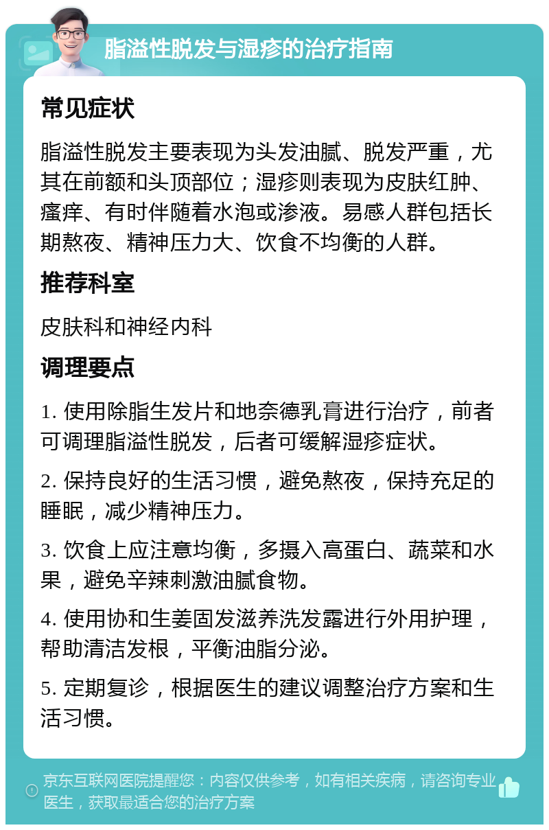 脂溢性脱发与湿疹的治疗指南 常见症状 脂溢性脱发主要表现为头发油腻、脱发严重，尤其在前额和头顶部位；湿疹则表现为皮肤红肿、瘙痒、有时伴随着水泡或渗液。易感人群包括长期熬夜、精神压力大、饮食不均衡的人群。 推荐科室 皮肤科和神经内科 调理要点 1. 使用除脂生发片和地奈德乳膏进行治疗，前者可调理脂溢性脱发，后者可缓解湿疹症状。 2. 保持良好的生活习惯，避免熬夜，保持充足的睡眠，减少精神压力。 3. 饮食上应注意均衡，多摄入高蛋白、蔬菜和水果，避免辛辣刺激油腻食物。 4. 使用协和生姜固发滋养洗发露进行外用护理，帮助清洁发根，平衡油脂分泌。 5. 定期复诊，根据医生的建议调整治疗方案和生活习惯。