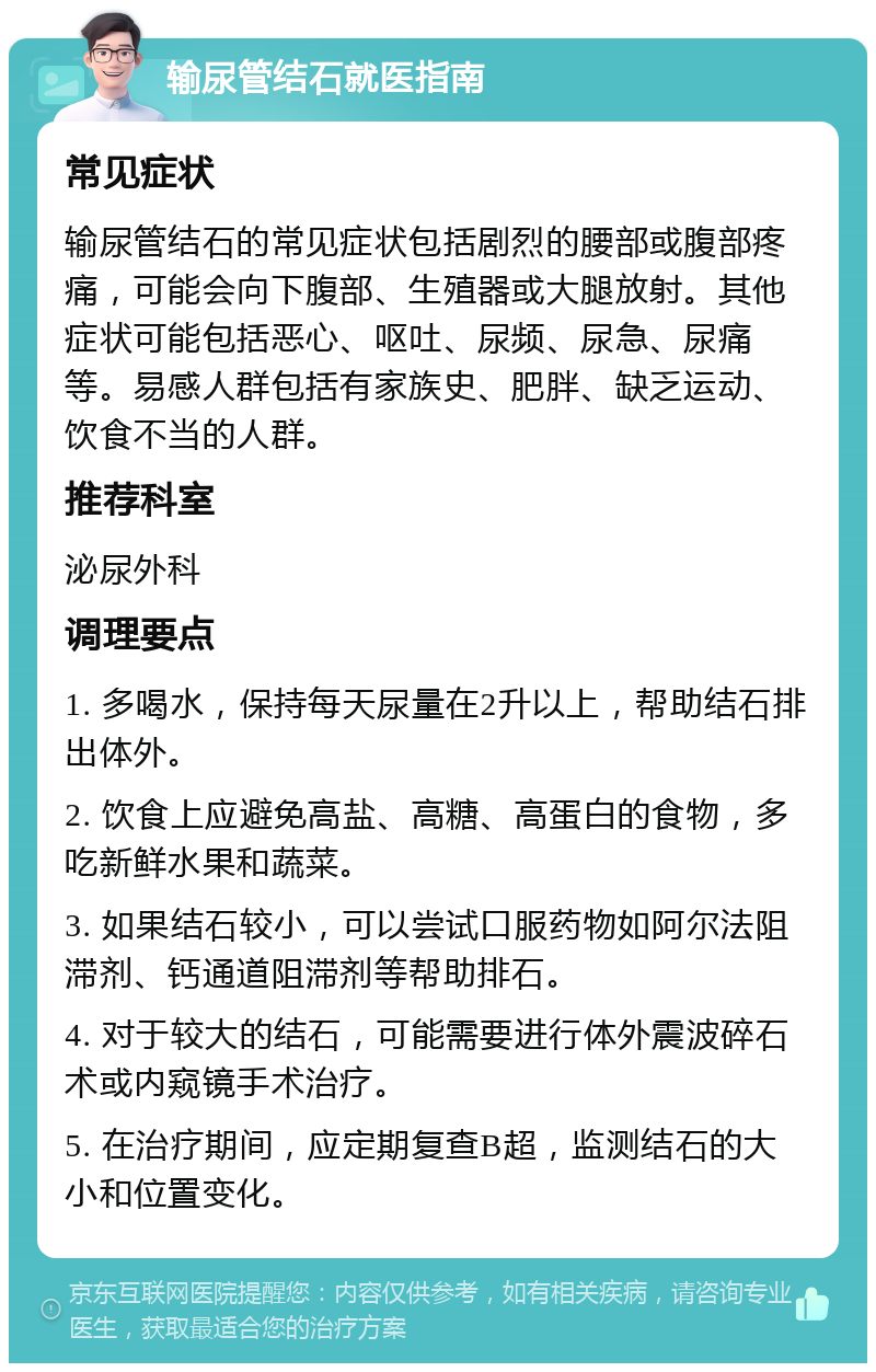 输尿管结石就医指南 常见症状 输尿管结石的常见症状包括剧烈的腰部或腹部疼痛，可能会向下腹部、生殖器或大腿放射。其他症状可能包括恶心、呕吐、尿频、尿急、尿痛等。易感人群包括有家族史、肥胖、缺乏运动、饮食不当的人群。 推荐科室 泌尿外科 调理要点 1. 多喝水，保持每天尿量在2升以上，帮助结石排出体外。 2. 饮食上应避免高盐、高糖、高蛋白的食物，多吃新鲜水果和蔬菜。 3. 如果结石较小，可以尝试口服药物如阿尔法阻滞剂、钙通道阻滞剂等帮助排石。 4. 对于较大的结石，可能需要进行体外震波碎石术或内窥镜手术治疗。 5. 在治疗期间，应定期复查B超，监测结石的大小和位置变化。