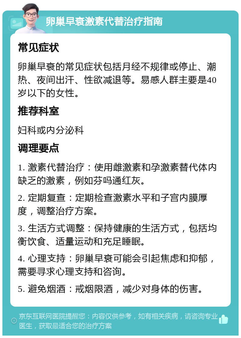 卵巢早衰激素代替治疗指南 常见症状 卵巢早衰的常见症状包括月经不规律或停止、潮热、夜间出汗、性欲减退等。易感人群主要是40岁以下的女性。 推荐科室 妇科或内分泌科 调理要点 1. 激素代替治疗：使用雌激素和孕激素替代体内缺乏的激素，例如芬吗通红灰。 2. 定期复查：定期检查激素水平和子宫内膜厚度，调整治疗方案。 3. 生活方式调整：保持健康的生活方式，包括均衡饮食、适量运动和充足睡眠。 4. 心理支持：卵巢早衰可能会引起焦虑和抑郁，需要寻求心理支持和咨询。 5. 避免烟酒：戒烟限酒，减少对身体的伤害。