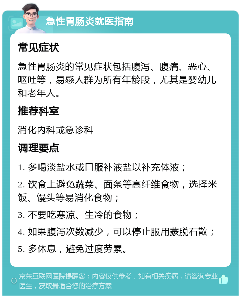 急性胃肠炎就医指南 常见症状 急性胃肠炎的常见症状包括腹泻、腹痛、恶心、呕吐等，易感人群为所有年龄段，尤其是婴幼儿和老年人。 推荐科室 消化内科或急诊科 调理要点 1. 多喝淡盐水或口服补液盐以补充体液； 2. 饮食上避免蔬菜、面条等高纤维食物，选择米饭、馒头等易消化食物； 3. 不要吃寒凉、生冷的食物； 4. 如果腹泻次数减少，可以停止服用蒙脱石散； 5. 多休息，避免过度劳累。