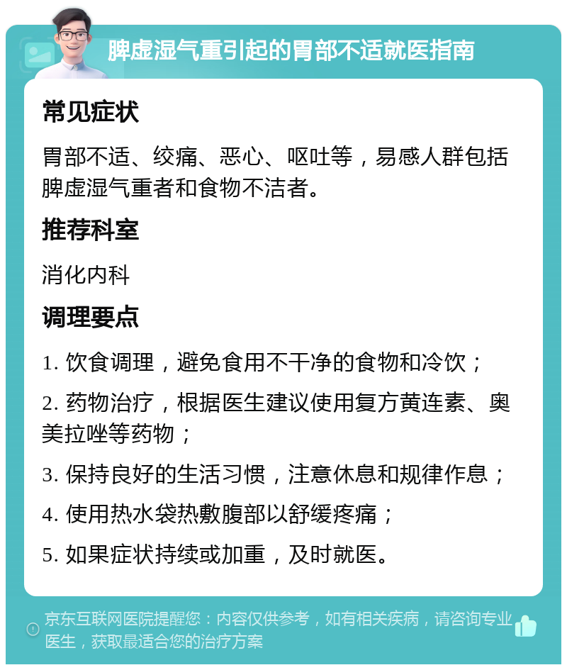 脾虚湿气重引起的胃部不适就医指南 常见症状 胃部不适、绞痛、恶心、呕吐等，易感人群包括脾虚湿气重者和食物不洁者。 推荐科室 消化内科 调理要点 1. 饮食调理，避免食用不干净的食物和冷饮； 2. 药物治疗，根据医生建议使用复方黄连素、奥美拉唑等药物； 3. 保持良好的生活习惯，注意休息和规律作息； 4. 使用热水袋热敷腹部以舒缓疼痛； 5. 如果症状持续或加重，及时就医。