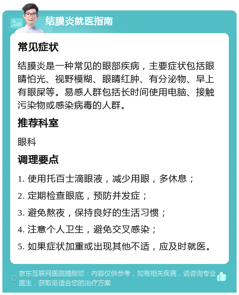 结膜炎就医指南 常见症状 结膜炎是一种常见的眼部疾病，主要症状包括眼睛怕光、视野模糊、眼睛红肿、有分泌物、早上有眼屎等。易感人群包括长时间使用电脑、接触污染物或感染病毒的人群。 推荐科室 眼科 调理要点 1. 使用托百士滴眼液，减少用眼，多休息； 2. 定期检查眼底，预防并发症； 3. 避免熬夜，保持良好的生活习惯； 4. 注意个人卫生，避免交叉感染； 5. 如果症状加重或出现其他不适，应及时就医。