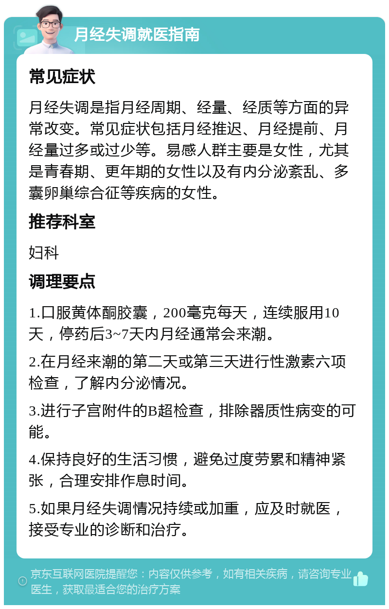 月经失调就医指南 常见症状 月经失调是指月经周期、经量、经质等方面的异常改变。常见症状包括月经推迟、月经提前、月经量过多或过少等。易感人群主要是女性，尤其是青春期、更年期的女性以及有内分泌紊乱、多囊卵巢综合征等疾病的女性。 推荐科室 妇科 调理要点 1.口服黄体酮胶囊，200毫克每天，连续服用10天，停药后3~7天内月经通常会来潮。 2.在月经来潮的第二天或第三天进行性激素六项检查，了解内分泌情况。 3.进行子宫附件的B超检查，排除器质性病变的可能。 4.保持良好的生活习惯，避免过度劳累和精神紧张，合理安排作息时间。 5.如果月经失调情况持续或加重，应及时就医，接受专业的诊断和治疗。