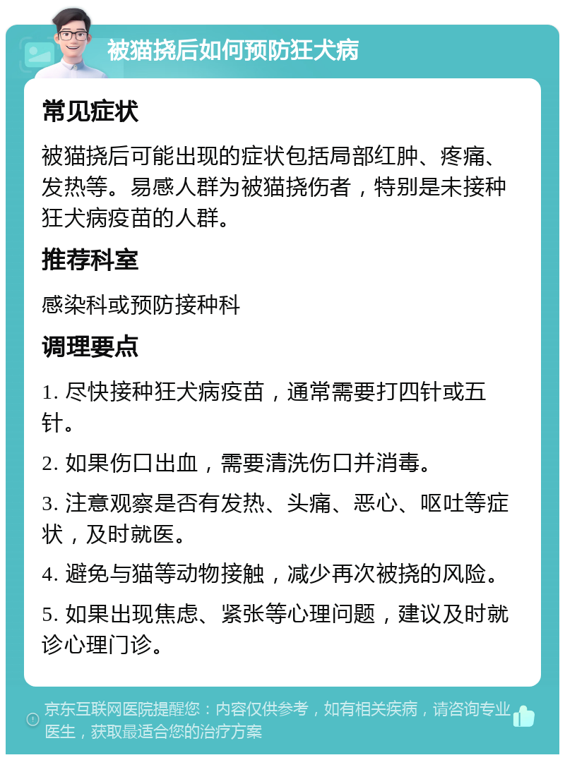 被猫挠后如何预防狂犬病 常见症状 被猫挠后可能出现的症状包括局部红肿、疼痛、发热等。易感人群为被猫挠伤者，特别是未接种狂犬病疫苗的人群。 推荐科室 感染科或预防接种科 调理要点 1. 尽快接种狂犬病疫苗，通常需要打四针或五针。 2. 如果伤口出血，需要清洗伤口并消毒。 3. 注意观察是否有发热、头痛、恶心、呕吐等症状，及时就医。 4. 避免与猫等动物接触，减少再次被挠的风险。 5. 如果出现焦虑、紧张等心理问题，建议及时就诊心理门诊。