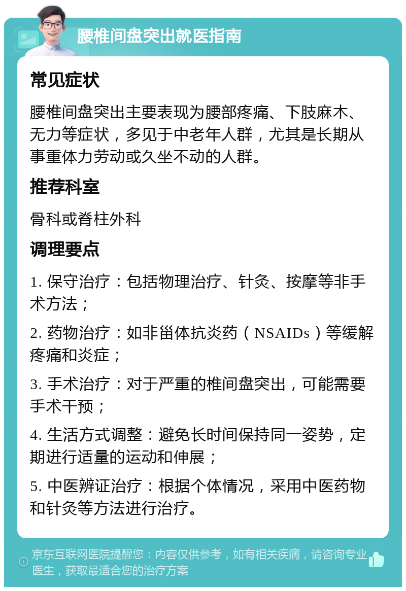 腰椎间盘突出就医指南 常见症状 腰椎间盘突出主要表现为腰部疼痛、下肢麻木、无力等症状，多见于中老年人群，尤其是长期从事重体力劳动或久坐不动的人群。 推荐科室 骨科或脊柱外科 调理要点 1. 保守治疗：包括物理治疗、针灸、按摩等非手术方法； 2. 药物治疗：如非甾体抗炎药（NSAIDs）等缓解疼痛和炎症； 3. 手术治疗：对于严重的椎间盘突出，可能需要手术干预； 4. 生活方式调整：避免长时间保持同一姿势，定期进行适量的运动和伸展； 5. 中医辨证治疗：根据个体情况，采用中医药物和针灸等方法进行治疗。