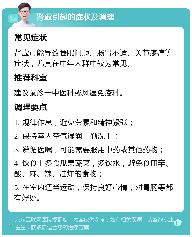 肾虚引起的症状及调理 常见症状 肾虚可能导致睡眠问题、肠胃不适、关节疼痛等症状，尤其在中年人群中较为常见。 推荐科室 建议就诊于中医科或风湿免疫科。 调理要点 1. 规律作息，避免劳累和精神紧张； 2. 保持室内空气湿润，勤洗手； 3. 遵循医嘱，可能需要服用中药或其他药物； 4. 饮食上多食瓜果蔬菜，多饮水，避免食用辛、酸、麻、辣、油炸的食物； 5. 在室内适当运动，保持良好心情，对胃肠等都有好处。