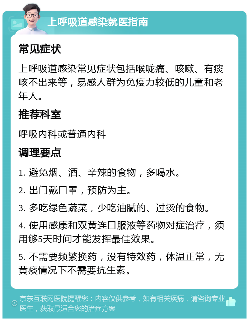 上呼吸道感染就医指南 常见症状 上呼吸道感染常见症状包括喉咙痛、咳嗽、有痰咳不出来等，易感人群为免疫力较低的儿童和老年人。 推荐科室 呼吸内科或普通内科 调理要点 1. 避免烟、酒、辛辣的食物，多喝水。 2. 出门戴口罩，预防为主。 3. 多吃绿色蔬菜，少吃油腻的、过烫的食物。 4. 使用感康和双黄连口服液等药物对症治疗，须用够5天时间才能发挥最佳效果。 5. 不需要频繁换药，没有特效药，体温正常，无黄痰情况下不需要抗生素。