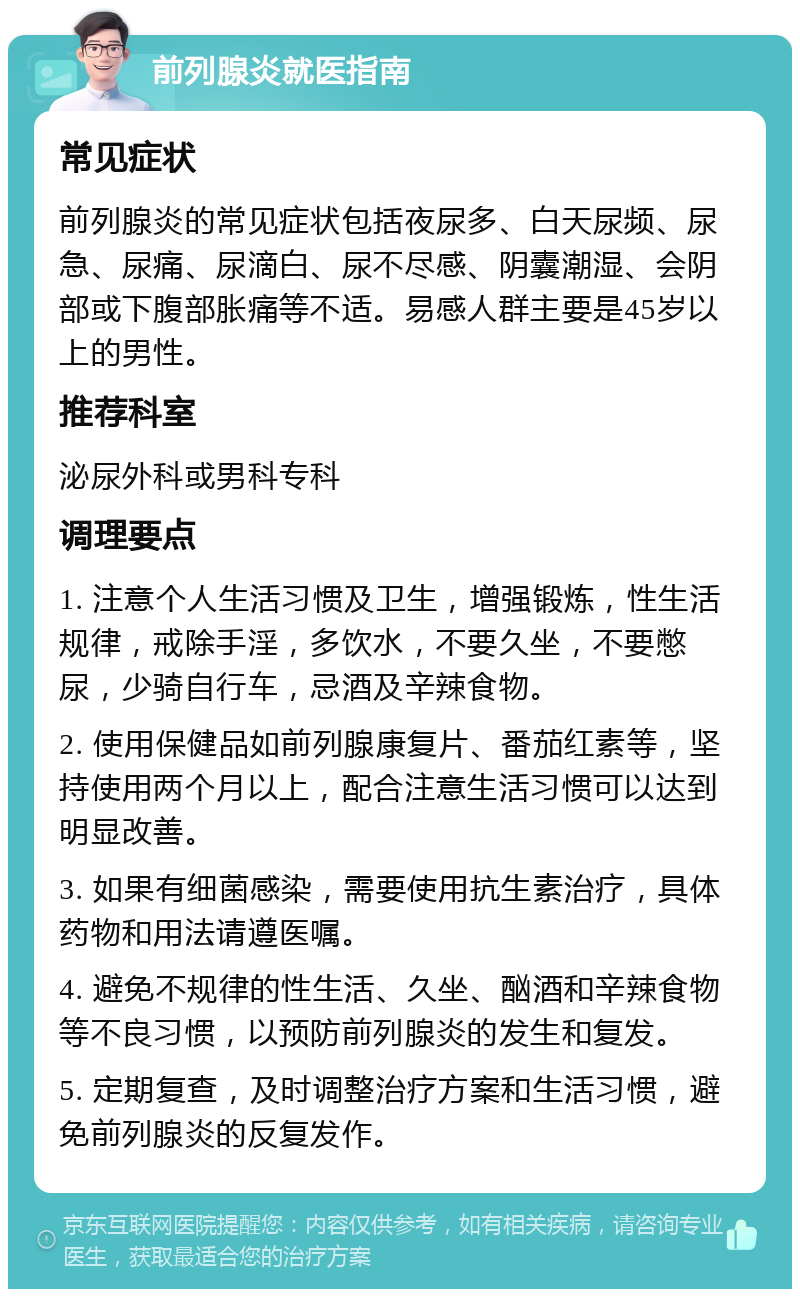 前列腺炎就医指南 常见症状 前列腺炎的常见症状包括夜尿多、白天尿频、尿急、尿痛、尿滴白、尿不尽感、阴囊潮湿、会阴部或下腹部胀痛等不适。易感人群主要是45岁以上的男性。 推荐科室 泌尿外科或男科专科 调理要点 1. 注意个人生活习惯及卫生，增强锻炼，性生活规律，戒除手淫，多饮水，不要久坐，不要憋尿，少骑自行车，忌酒及辛辣食物。 2. 使用保健品如前列腺康复片、番茄红素等，坚持使用两个月以上，配合注意生活习惯可以达到明显改善。 3. 如果有细菌感染，需要使用抗生素治疗，具体药物和用法请遵医嘱。 4. 避免不规律的性生活、久坐、酗酒和辛辣食物等不良习惯，以预防前列腺炎的发生和复发。 5. 定期复查，及时调整治疗方案和生活习惯，避免前列腺炎的反复发作。