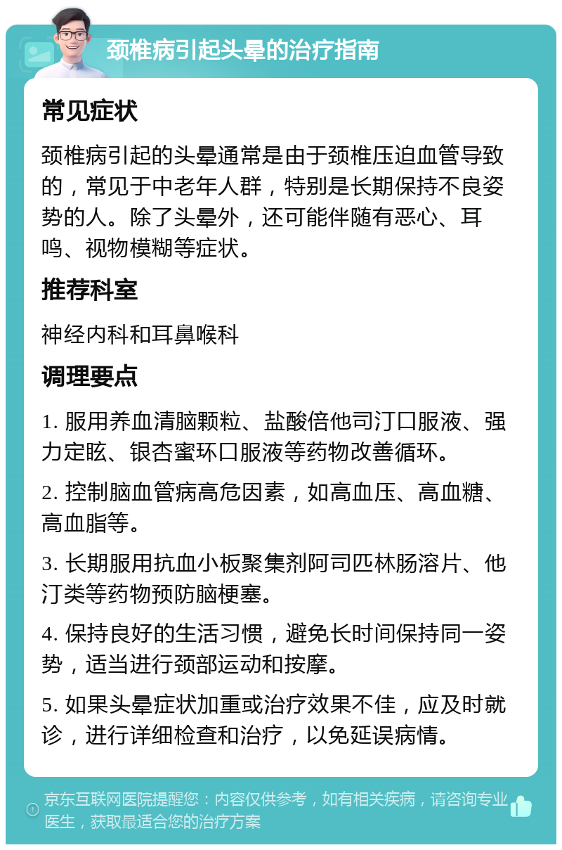 颈椎病引起头晕的治疗指南 常见症状 颈椎病引起的头晕通常是由于颈椎压迫血管导致的，常见于中老年人群，特别是长期保持不良姿势的人。除了头晕外，还可能伴随有恶心、耳鸣、视物模糊等症状。 推荐科室 神经内科和耳鼻喉科 调理要点 1. 服用养血清脑颗粒、盐酸倍他司汀口服液、强力定眩、银杏蜜环口服液等药物改善循环。 2. 控制脑血管病高危因素，如高血压、高血糖、高血脂等。 3. 长期服用抗血小板聚集剂阿司匹林肠溶片、他汀类等药物预防脑梗塞。 4. 保持良好的生活习惯，避免长时间保持同一姿势，适当进行颈部运动和按摩。 5. 如果头晕症状加重或治疗效果不佳，应及时就诊，进行详细检查和治疗，以免延误病情。