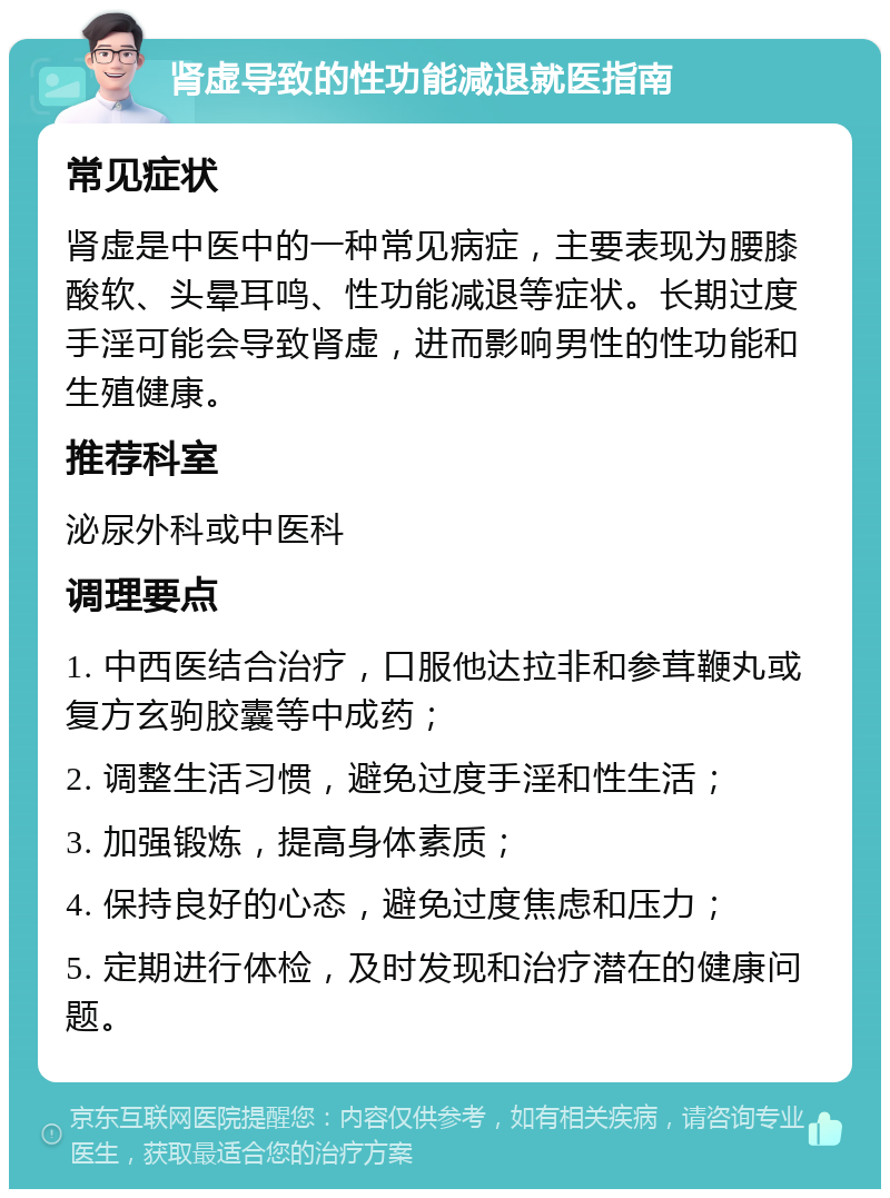 肾虚导致的性功能减退就医指南 常见症状 肾虚是中医中的一种常见病症，主要表现为腰膝酸软、头晕耳鸣、性功能减退等症状。长期过度手淫可能会导致肾虚，进而影响男性的性功能和生殖健康。 推荐科室 泌尿外科或中医科 调理要点 1. 中西医结合治疗，口服他达拉非和参茸鞭丸或复方玄驹胶囊等中成药； 2. 调整生活习惯，避免过度手淫和性生活； 3. 加强锻炼，提高身体素质； 4. 保持良好的心态，避免过度焦虑和压力； 5. 定期进行体检，及时发现和治疗潜在的健康问题。