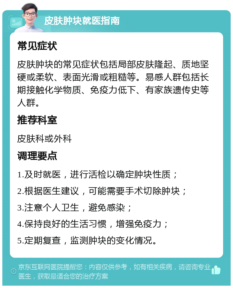 皮肤肿块就医指南 常见症状 皮肤肿块的常见症状包括局部皮肤隆起、质地坚硬或柔软、表面光滑或粗糙等。易感人群包括长期接触化学物质、免疫力低下、有家族遗传史等人群。 推荐科室 皮肤科或外科 调理要点 1.及时就医，进行活检以确定肿块性质； 2.根据医生建议，可能需要手术切除肿块； 3.注意个人卫生，避免感染； 4.保持良好的生活习惯，增强免疫力； 5.定期复查，监测肿块的变化情况。