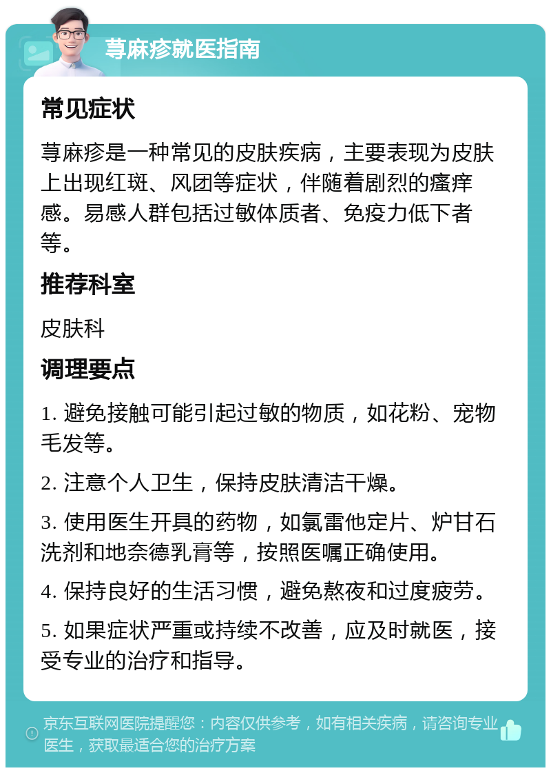 荨麻疹就医指南 常见症状 荨麻疹是一种常见的皮肤疾病，主要表现为皮肤上出现红斑、风团等症状，伴随着剧烈的瘙痒感。易感人群包括过敏体质者、免疫力低下者等。 推荐科室 皮肤科 调理要点 1. 避免接触可能引起过敏的物质，如花粉、宠物毛发等。 2. 注意个人卫生，保持皮肤清洁干燥。 3. 使用医生开具的药物，如氯雷他定片、炉甘石洗剂和地奈德乳膏等，按照医嘱正确使用。 4. 保持良好的生活习惯，避免熬夜和过度疲劳。 5. 如果症状严重或持续不改善，应及时就医，接受专业的治疗和指导。