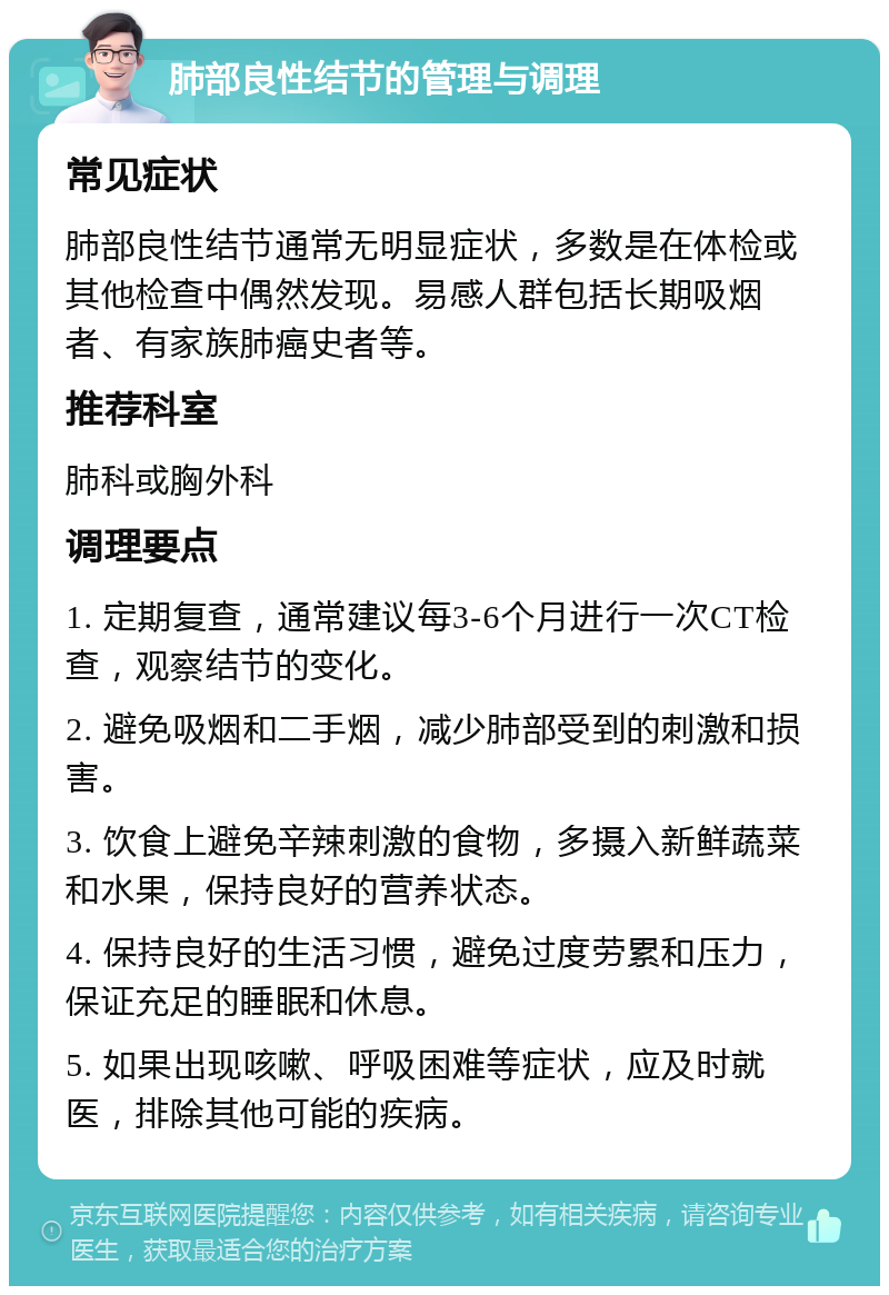 肺部良性结节的管理与调理 常见症状 肺部良性结节通常无明显症状，多数是在体检或其他检查中偶然发现。易感人群包括长期吸烟者、有家族肺癌史者等。 推荐科室 肺科或胸外科 调理要点 1. 定期复查，通常建议每3-6个月进行一次CT检查，观察结节的变化。 2. 避免吸烟和二手烟，减少肺部受到的刺激和损害。 3. 饮食上避免辛辣刺激的食物，多摄入新鲜蔬菜和水果，保持良好的营养状态。 4. 保持良好的生活习惯，避免过度劳累和压力，保证充足的睡眠和休息。 5. 如果出现咳嗽、呼吸困难等症状，应及时就医，排除其他可能的疾病。