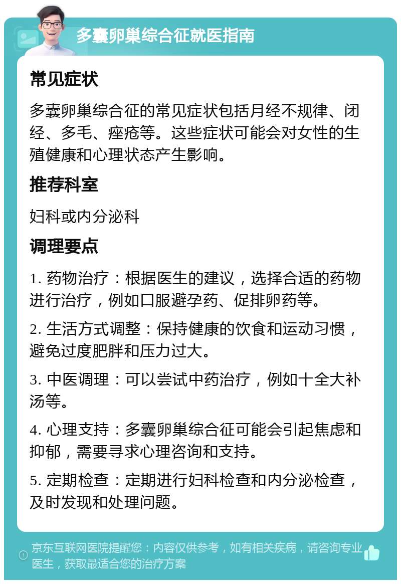 多囊卵巢综合征就医指南 常见症状 多囊卵巢综合征的常见症状包括月经不规律、闭经、多毛、痤疮等。这些症状可能会对女性的生殖健康和心理状态产生影响。 推荐科室 妇科或内分泌科 调理要点 1. 药物治疗：根据医生的建议，选择合适的药物进行治疗，例如口服避孕药、促排卵药等。 2. 生活方式调整：保持健康的饮食和运动习惯，避免过度肥胖和压力过大。 3. 中医调理：可以尝试中药治疗，例如十全大补汤等。 4. 心理支持：多囊卵巢综合征可能会引起焦虑和抑郁，需要寻求心理咨询和支持。 5. 定期检查：定期进行妇科检查和内分泌检查，及时发现和处理问题。