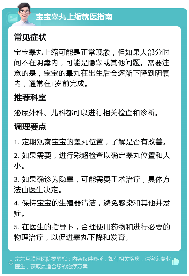 宝宝睾丸上缩就医指南 常见症状 宝宝睾丸上缩可能是正常现象，但如果大部分时间不在阴囊内，可能是隐睾或其他问题。需要注意的是，宝宝的睾丸在出生后会逐渐下降到阴囊内，通常在1岁前完成。 推荐科室 泌尿外科、儿科都可以进行相关检查和诊断。 调理要点 1. 定期观察宝宝的睾丸位置，了解是否有改善。 2. 如果需要，进行彩超检查以确定睾丸位置和大小。 3. 如果确诊为隐睾，可能需要手术治疗，具体方法由医生决定。 4. 保持宝宝的生殖器清洁，避免感染和其他并发症。 5. 在医生的指导下，合理使用药物和进行必要的物理治疗，以促进睾丸下降和发育。