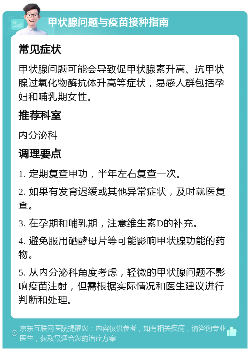 甲状腺问题与疫苗接种指南 常见症状 甲状腺问题可能会导致促甲状腺素升高、抗甲状腺过氧化物酶抗体升高等症状，易感人群包括孕妇和哺乳期女性。 推荐科室 内分泌科 调理要点 1. 定期复查甲功，半年左右复查一次。 2. 如果有发育迟缓或其他异常症状，及时就医复查。 3. 在孕期和哺乳期，注意维生素D的补充。 4. 避免服用硒酵母片等可能影响甲状腺功能的药物。 5. 从内分泌科角度考虑，轻微的甲状腺问题不影响疫苗注射，但需根据实际情况和医生建议进行判断和处理。