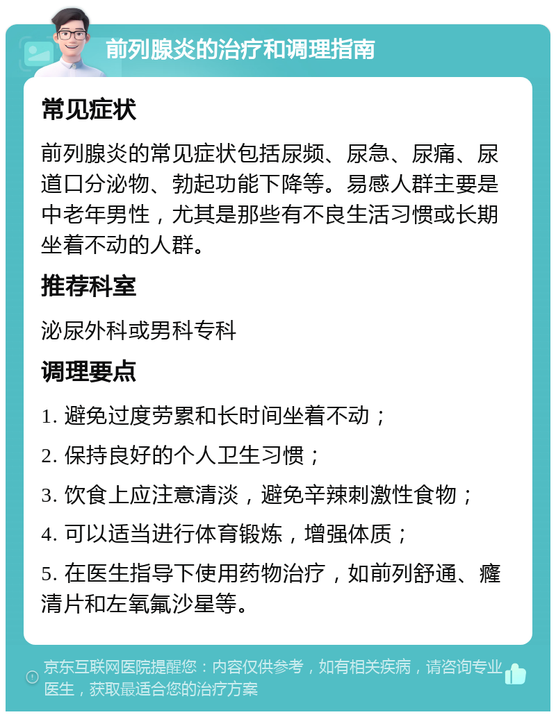 前列腺炎的治疗和调理指南 常见症状 前列腺炎的常见症状包括尿频、尿急、尿痛、尿道口分泌物、勃起功能下降等。易感人群主要是中老年男性，尤其是那些有不良生活习惯或长期坐着不动的人群。 推荐科室 泌尿外科或男科专科 调理要点 1. 避免过度劳累和长时间坐着不动； 2. 保持良好的个人卫生习惯； 3. 饮食上应注意清淡，避免辛辣刺激性食物； 4. 可以适当进行体育锻炼，增强体质； 5. 在医生指导下使用药物治疗，如前列舒通、癃清片和左氧氟沙星等。