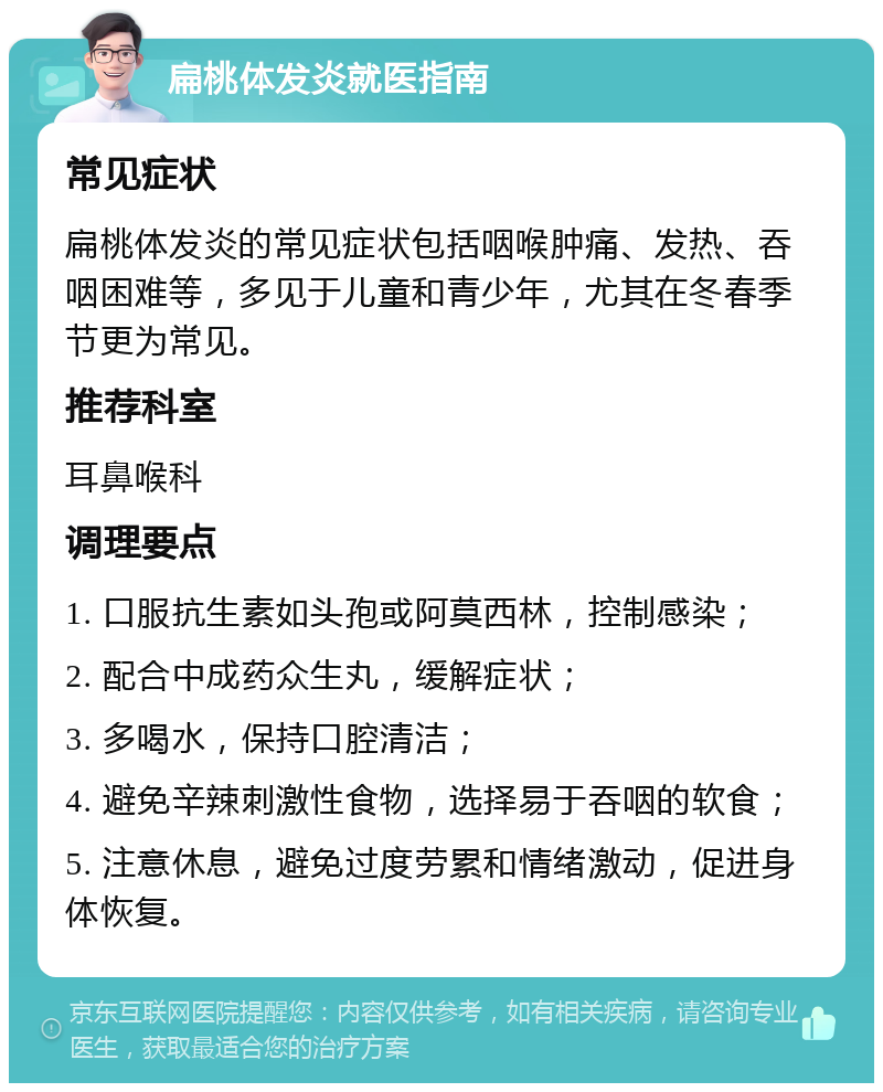 扁桃体发炎就医指南 常见症状 扁桃体发炎的常见症状包括咽喉肿痛、发热、吞咽困难等，多见于儿童和青少年，尤其在冬春季节更为常见。 推荐科室 耳鼻喉科 调理要点 1. 口服抗生素如头孢或阿莫西林，控制感染； 2. 配合中成药众生丸，缓解症状； 3. 多喝水，保持口腔清洁； 4. 避免辛辣刺激性食物，选择易于吞咽的软食； 5. 注意休息，避免过度劳累和情绪激动，促进身体恢复。