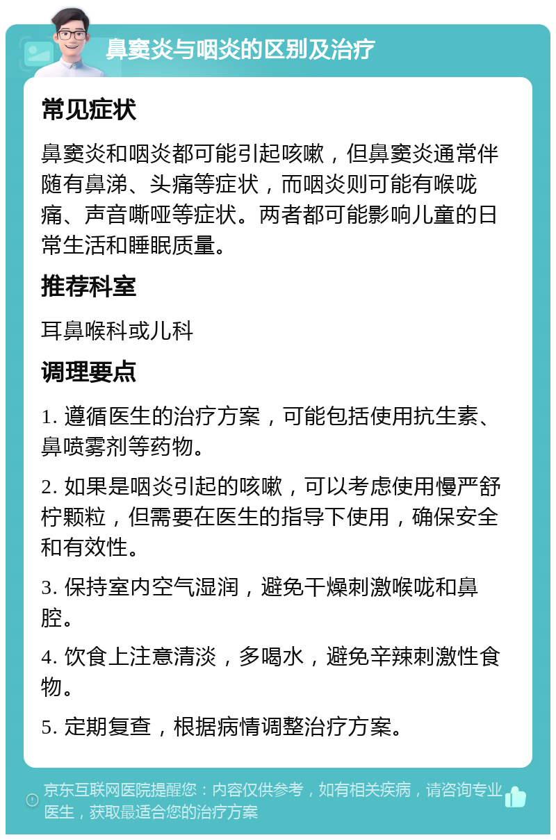 鼻窦炎与咽炎的区别及治疗 常见症状 鼻窦炎和咽炎都可能引起咳嗽，但鼻窦炎通常伴随有鼻涕、头痛等症状，而咽炎则可能有喉咙痛、声音嘶哑等症状。两者都可能影响儿童的日常生活和睡眠质量。 推荐科室 耳鼻喉科或儿科 调理要点 1. 遵循医生的治疗方案，可能包括使用抗生素、鼻喷雾剂等药物。 2. 如果是咽炎引起的咳嗽，可以考虑使用慢严舒柠颗粒，但需要在医生的指导下使用，确保安全和有效性。 3. 保持室内空气湿润，避免干燥刺激喉咙和鼻腔。 4. 饮食上注意清淡，多喝水，避免辛辣刺激性食物。 5. 定期复查，根据病情调整治疗方案。