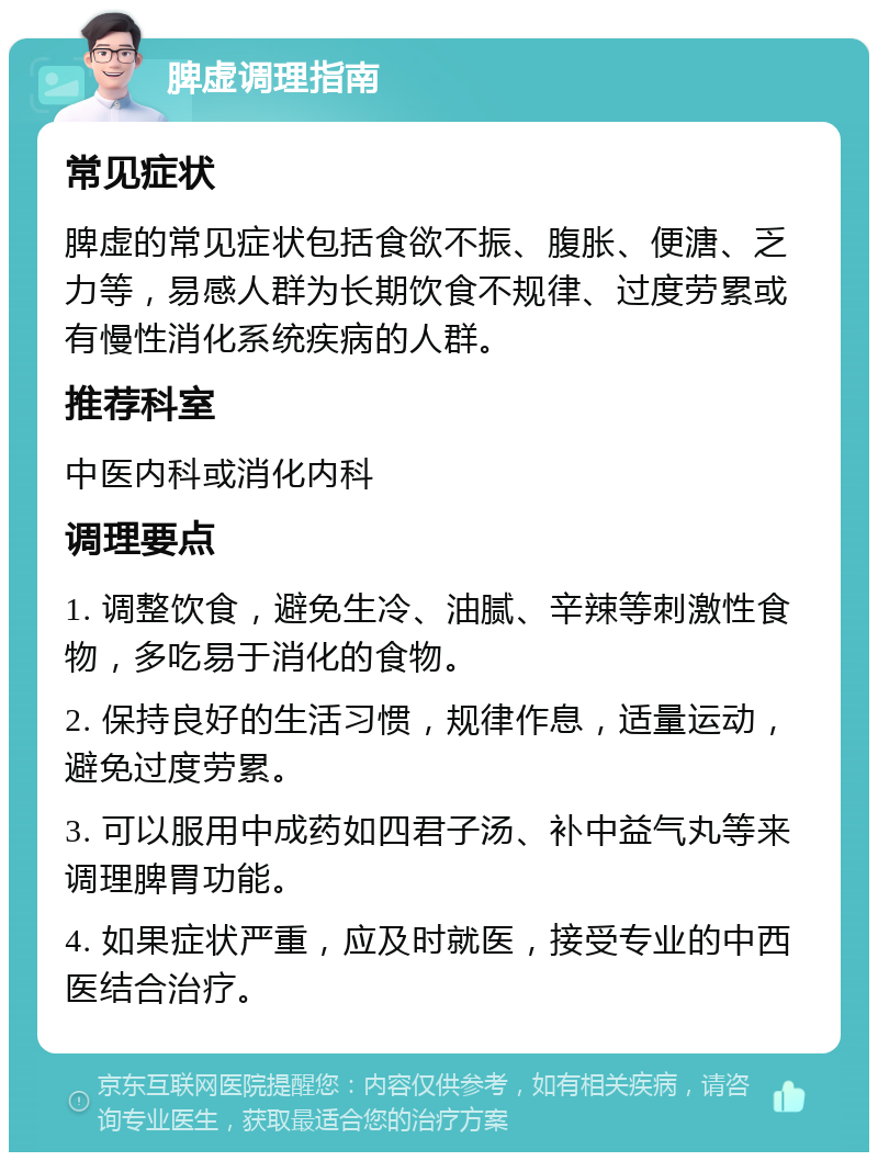 脾虚调理指南 常见症状 脾虚的常见症状包括食欲不振、腹胀、便溏、乏力等，易感人群为长期饮食不规律、过度劳累或有慢性消化系统疾病的人群。 推荐科室 中医内科或消化内科 调理要点 1. 调整饮食，避免生冷、油腻、辛辣等刺激性食物，多吃易于消化的食物。 2. 保持良好的生活习惯，规律作息，适量运动，避免过度劳累。 3. 可以服用中成药如四君子汤、补中益气丸等来调理脾胃功能。 4. 如果症状严重，应及时就医，接受专业的中西医结合治疗。