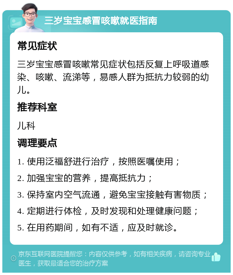 三岁宝宝感冒咳嗽就医指南 常见症状 三岁宝宝感冒咳嗽常见症状包括反复上呼吸道感染、咳嗽、流涕等，易感人群为抵抗力较弱的幼儿。 推荐科室 儿科 调理要点 1. 使用泛福舒进行治疗，按照医嘱使用； 2. 加强宝宝的营养，提高抵抗力； 3. 保持室内空气流通，避免宝宝接触有害物质； 4. 定期进行体检，及时发现和处理健康问题； 5. 在用药期间，如有不适，应及时就诊。