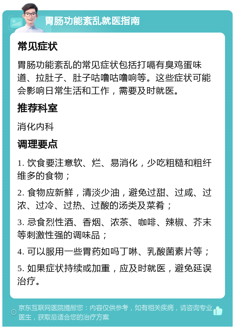 胃肠功能紊乱就医指南 常见症状 胃肠功能紊乱的常见症状包括打嗝有臭鸡蛋味道、拉肚子、肚子咕噜咕噜响等。这些症状可能会影响日常生活和工作，需要及时就医。 推荐科室 消化内科 调理要点 1. 饮食要注意软、烂、易消化，少吃粗糙和粗纤维多的食物； 2. 食物应新鲜，清淡少油，避免过甜、过咸、过浓、过冷、过热、过酸的汤类及菜肴； 3. 忌食烈性酒、香烟、浓茶、咖啡、辣椒、芥末等刺激性强的调味品； 4. 可以服用一些胃药如吗丁啉、乳酸菌素片等； 5. 如果症状持续或加重，应及时就医，避免延误治疗。