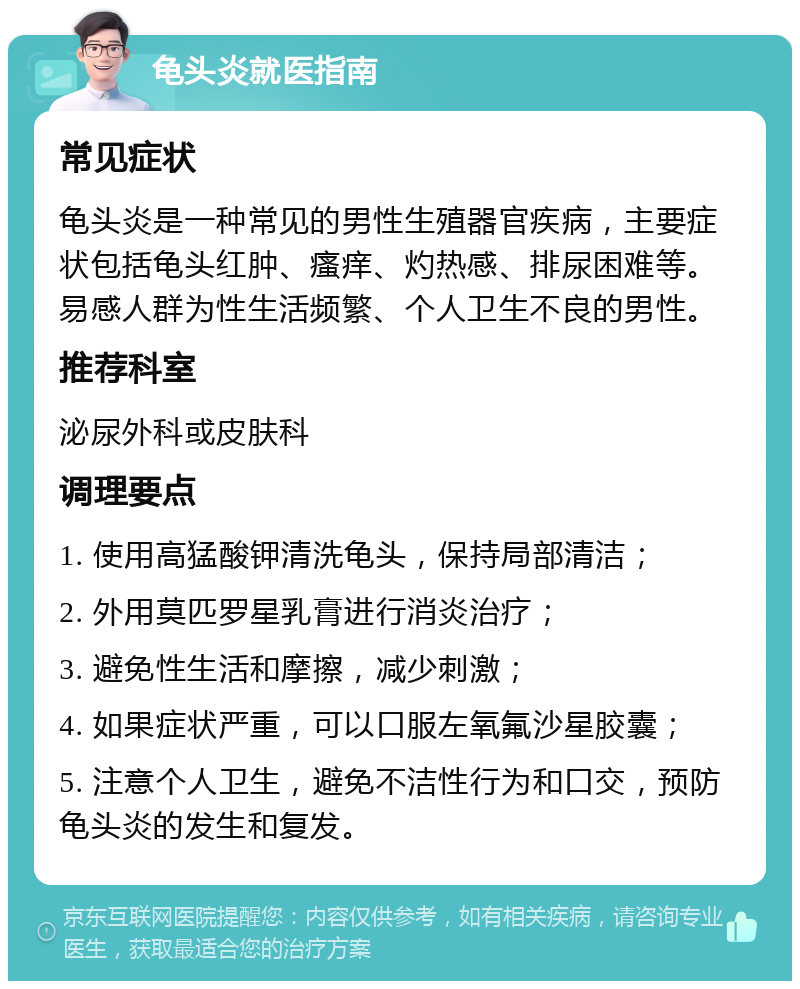 龟头炎就医指南 常见症状 龟头炎是一种常见的男性生殖器官疾病，主要症状包括龟头红肿、瘙痒、灼热感、排尿困难等。易感人群为性生活频繁、个人卫生不良的男性。 推荐科室 泌尿外科或皮肤科 调理要点 1. 使用高猛酸钾清洗龟头，保持局部清洁； 2. 外用莫匹罗星乳膏进行消炎治疗； 3. 避免性生活和摩擦，减少刺激； 4. 如果症状严重，可以口服左氧氟沙星胶囊； 5. 注意个人卫生，避免不洁性行为和口交，预防龟头炎的发生和复发。