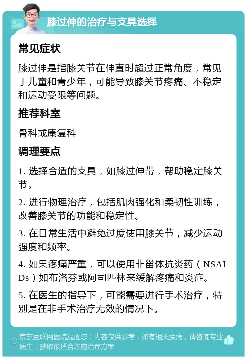 膝过伸的治疗与支具选择 常见症状 膝过伸是指膝关节在伸直时超过正常角度，常见于儿童和青少年，可能导致膝关节疼痛、不稳定和运动受限等问题。 推荐科室 骨科或康复科 调理要点 1. 选择合适的支具，如膝过伸带，帮助稳定膝关节。 2. 进行物理治疗，包括肌肉强化和柔韧性训练，改善膝关节的功能和稳定性。 3. 在日常生活中避免过度使用膝关节，减少运动强度和频率。 4. 如果疼痛严重，可以使用非甾体抗炎药（NSAIDs）如布洛芬或阿司匹林来缓解疼痛和炎症。 5. 在医生的指导下，可能需要进行手术治疗，特别是在非手术治疗无效的情况下。