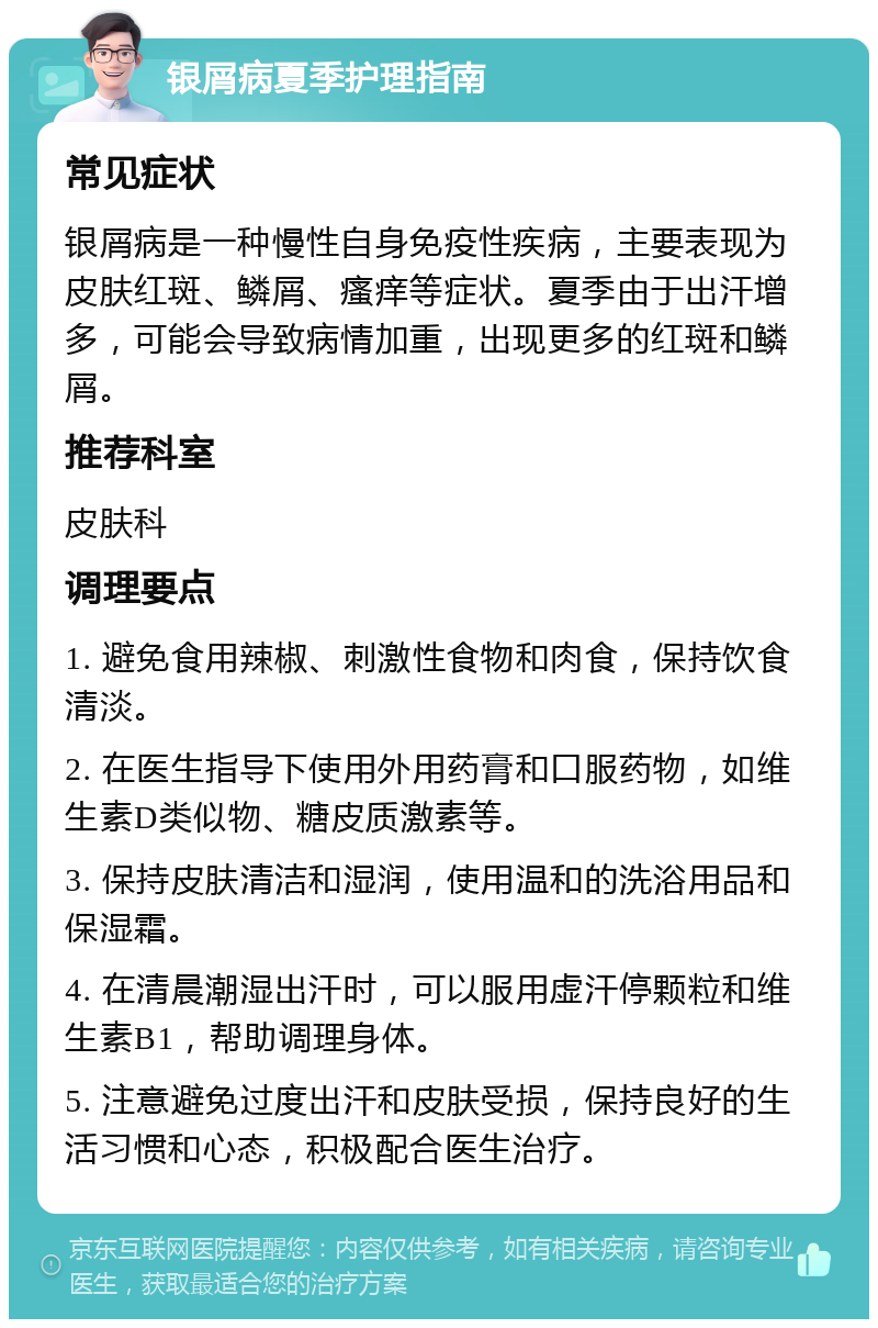 银屑病夏季护理指南 常见症状 银屑病是一种慢性自身免疫性疾病，主要表现为皮肤红斑、鳞屑、瘙痒等症状。夏季由于出汗增多，可能会导致病情加重，出现更多的红斑和鳞屑。 推荐科室 皮肤科 调理要点 1. 避免食用辣椒、刺激性食物和肉食，保持饮食清淡。 2. 在医生指导下使用外用药膏和口服药物，如维生素D类似物、糖皮质激素等。 3. 保持皮肤清洁和湿润，使用温和的洗浴用品和保湿霜。 4. 在清晨潮湿出汗时，可以服用虚汗停颗粒和维生素B1，帮助调理身体。 5. 注意避免过度出汗和皮肤受损，保持良好的生活习惯和心态，积极配合医生治疗。