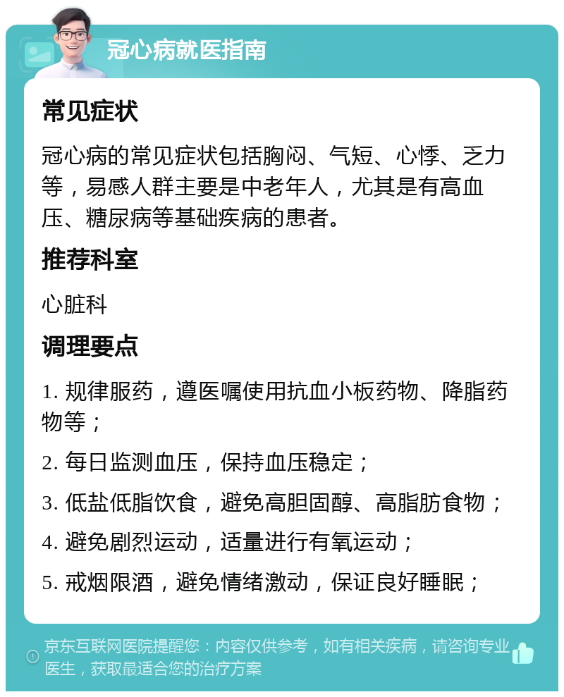 冠心病就医指南 常见症状 冠心病的常见症状包括胸闷、气短、心悸、乏力等，易感人群主要是中老年人，尤其是有高血压、糖尿病等基础疾病的患者。 推荐科室 心脏科 调理要点 1. 规律服药，遵医嘱使用抗血小板药物、降脂药物等； 2. 每日监测血压，保持血压稳定； 3. 低盐低脂饮食，避免高胆固醇、高脂肪食物； 4. 避免剧烈运动，适量进行有氧运动； 5. 戒烟限酒，避免情绪激动，保证良好睡眠；