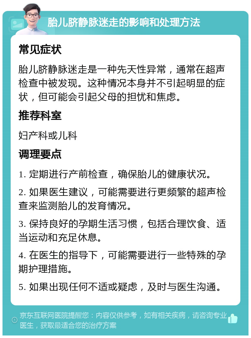 胎儿脐静脉迷走的影响和处理方法 常见症状 胎儿脐静脉迷走是一种先天性异常，通常在超声检查中被发现。这种情况本身并不引起明显的症状，但可能会引起父母的担忧和焦虑。 推荐科室 妇产科或儿科 调理要点 1. 定期进行产前检查，确保胎儿的健康状况。 2. 如果医生建议，可能需要进行更频繁的超声检查来监测胎儿的发育情况。 3. 保持良好的孕期生活习惯，包括合理饮食、适当运动和充足休息。 4. 在医生的指导下，可能需要进行一些特殊的孕期护理措施。 5. 如果出现任何不适或疑虑，及时与医生沟通。