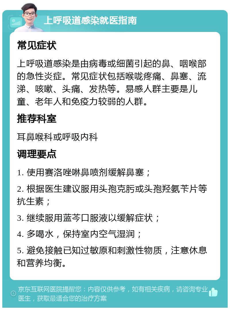 上呼吸道感染就医指南 常见症状 上呼吸道感染是由病毒或细菌引起的鼻、咽喉部的急性炎症。常见症状包括喉咙疼痛、鼻塞、流涕、咳嗽、头痛、发热等。易感人群主要是儿童、老年人和免疫力较弱的人群。 推荐科室 耳鼻喉科或呼吸内科 调理要点 1. 使用赛洛唑啉鼻喷剂缓解鼻塞； 2. 根据医生建议服用头孢克肟或头孢羟氨苄片等抗生素； 3. 继续服用蓝芩口服液以缓解症状； 4. 多喝水，保持室内空气湿润； 5. 避免接触已知过敏原和刺激性物质，注意休息和营养均衡。