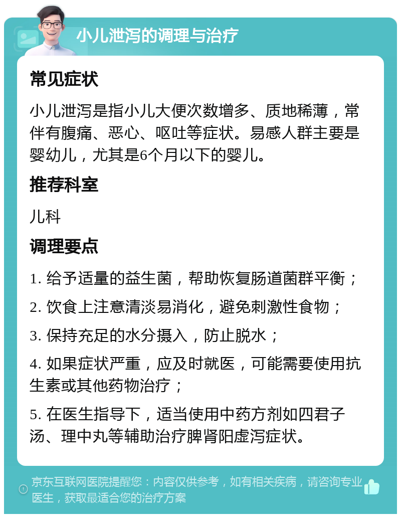 小儿泄泻的调理与治疗 常见症状 小儿泄泻是指小儿大便次数增多、质地稀薄，常伴有腹痛、恶心、呕吐等症状。易感人群主要是婴幼儿，尤其是6个月以下的婴儿。 推荐科室 儿科 调理要点 1. 给予适量的益生菌，帮助恢复肠道菌群平衡； 2. 饮食上注意清淡易消化，避免刺激性食物； 3. 保持充足的水分摄入，防止脱水； 4. 如果症状严重，应及时就医，可能需要使用抗生素或其他药物治疗； 5. 在医生指导下，适当使用中药方剂如四君子汤、理中丸等辅助治疗脾肾阳虚泻症状。