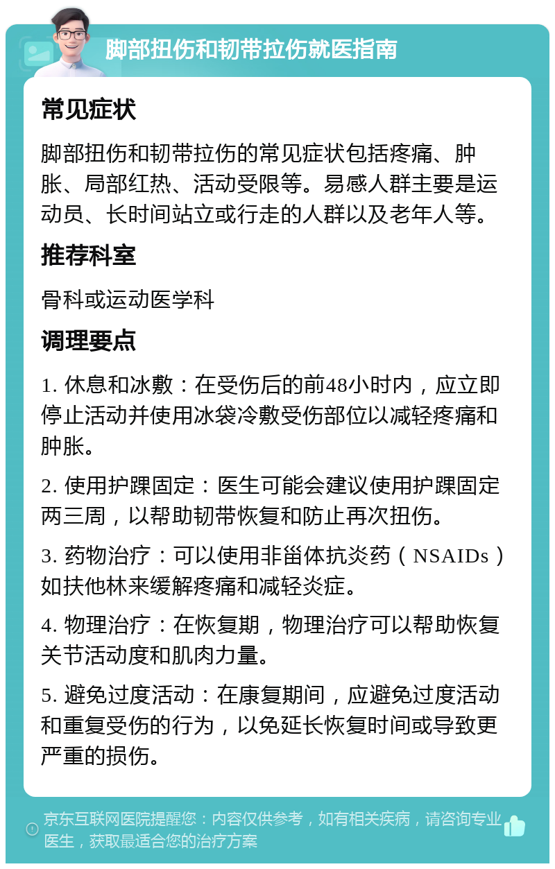 脚部扭伤和韧带拉伤就医指南 常见症状 脚部扭伤和韧带拉伤的常见症状包括疼痛、肿胀、局部红热、活动受限等。易感人群主要是运动员、长时间站立或行走的人群以及老年人等。 推荐科室 骨科或运动医学科 调理要点 1. 休息和冰敷：在受伤后的前48小时内，应立即停止活动并使用冰袋冷敷受伤部位以减轻疼痛和肿胀。 2. 使用护踝固定：医生可能会建议使用护踝固定两三周，以帮助韧带恢复和防止再次扭伤。 3. 药物治疗：可以使用非甾体抗炎药（NSAIDs）如扶他林来缓解疼痛和减轻炎症。 4. 物理治疗：在恢复期，物理治疗可以帮助恢复关节活动度和肌肉力量。 5. 避免过度活动：在康复期间，应避免过度活动和重复受伤的行为，以免延长恢复时间或导致更严重的损伤。